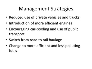 Management Strategies
• Reduced use of private vehicles and trucks
• Introduction of more efficient engines
• Encouraging car-pooling and use of public
transport
• Switch from road to rail haulage
• Change to more efficient and less polluting
fuels
 