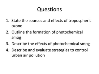 Questions
1. State the sources and effects of tropospheric
ozone
2. Outline the formation of photochemical
smog
3. Describe the effects of photochemical smog
4. Describe and evaluate strategies to control
urban air pollution
 