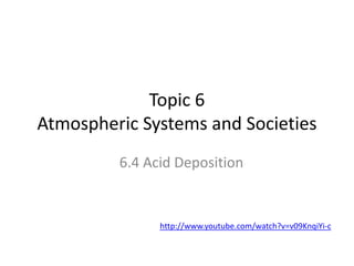 Topic 6
Atmospheric Systems and Societies
6.4 Acid Deposition
http://www.youtube.com/watch?v=v09KnqiYi-c
 