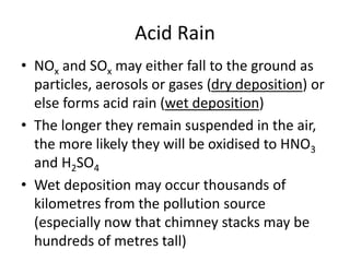 Acid Rain
• NOx and SOx may either fall to the ground as
particles, aerosols or gases (dry deposition) or
else forms acid rain (wet deposition)
• The longer they remain suspended in the air,
the more likely they will be oxidised to HNO3
and H2SO4
• Wet deposition may occur thousands of
kilometres from the pollution source
(especially now that chimney stacks may be
hundreds of metres tall)
 