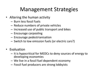 Management Strategies
• Altering the human activity
– Burn less fossil fuels
– Reduce numbers of private vehicles
– Increased use of public transport and bikes
– Encourage carpooling
– Encourage pedestrianisation
– Switch to low emission fuels (or electric cars?)
• Evaluation
– It is hypocritical for MEDCs to deny sources of energy to
developing economies
– We live in a fossil fuel dependent economy
– Fossil fuel producers are strong lobbyists
 