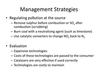 Management Strategies
• Regulating pollution at the source
– Remove sulphur before combustion or SOx after
combustion (scrubbing)
– Burn coal with a neutralising agent (such as limestone)
– Use catalytic converters to change NOx back to N2
• Evaluation
– Expensive technologies
– Costs of these technologies are passed to the consumer
– Catalysers are very effective if used correctly
– Technologies are costly to maintain
 