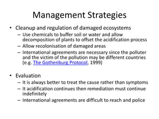 Management Strategies
• Cleanup and regulation of damaged ecosystems
– Use chemicals to buffer soil or water and allow
decomposition of plants to offset the acidification process
– Allow recolonisation of damaged areas
– International agreements are necessary since the polluter
and the victim of the pollution may be different countries
(e.g. The Gothenburg Protocol, 1999)
• Evaluation
– It is always better to treat the cause rather than symptoms
– It acidification continues then remediation must continue
indefinitely
– International agreements are difficult to reach and police
 