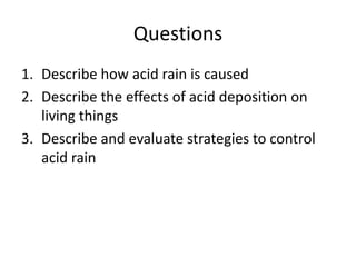 Questions
1. Describe how acid rain is caused
2. Describe the effects of acid deposition on
living things
3. Describe and evaluate strategies to control
acid rain
 