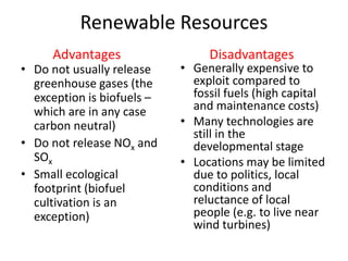 Renewable Resources
• Do not usually release
greenhouse gases (the
exception is biofuels –
which are in any case
carbon neutral)
• Do not release NOx and
SOx
• Small ecological
footprint (biofuel
cultivation is an
exception)
• Generally expensive to
exploit compared to
fossil fuels (high capital
and maintenance costs)
• Many technologies are
still in the
developmental stage
• Locations may be limited
due to politics, local
conditions and
reluctance of local
people (e.g. to live near
wind turbines)
Advantages Disadvantages
 