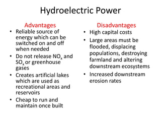 Hydroelectric Power
• Reliable source of
energy which can be
switched on and off
when needed
• Do not release NOx and
SOx or greenhouse
gases
• Creates artificial lakes
which are used as
recreational areas and
reservoirs
• Cheap to run and
maintain once built
• High capital costs
• Large areas must be
flooded, displacing
populations, destroying
farmland and altering
downstream ecosystems
• Increased downstream
erosion rates
Advantages Disadvantages
 