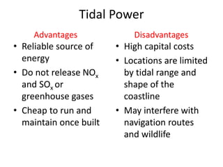 Tidal Power
• Reliable source of
energy
• Do not release NOx
and SOx or
greenhouse gases
• Cheap to run and
maintain once built
• High capital costs
• Locations are limited
by tidal range and
shape of the
coastline
• May interfere with
navigation routes
and wildlife
Advantages Disadvantages
 