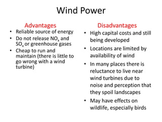 Wind Power
• Reliable source of energy
• Do not release NOx and
SOx or greenhouse gases
• Cheap to run and
maintain (there is little to
go wrong with a wind
turbine)
• High capital costs and still
being developed
• Locations are limited by
availability of wind
• In many places there is
reluctance to live near
wind turbines due to
noise and perception that
they spoil landscapes
• May have effects on
wildlife, especially birds
Advantages Disadvantages
 