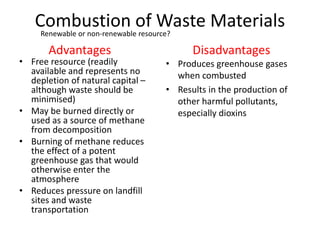 Combustion of Waste Materials
• Free resource (readily
available and represents no
depletion of natural capital –
although waste should be
minimised)
• May be burned directly or
used as a source of methane
from decomposition
• Burning of methane reduces
the effect of a potent
greenhouse gas that would
otherwise enter the
atmosphere
• Reduces pressure on landfill
sites and waste
transportation
• Produces greenhouse gases
when combusted
• Results in the production of
other harmful pollutants,
especially dioxins
Advantages Disadvantages
Renewable or non-renewable resource?
 