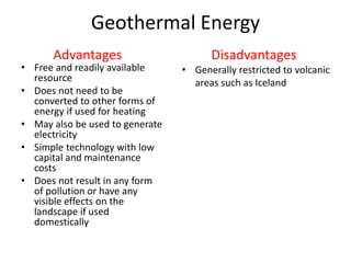 Geothermal Energy
• Free and readily available
resource
• Does not need to be
converted to other forms of
energy if used for heating
• May also be used to generate
electricity
• Simple technology with low
capital and maintenance
costs
• Does not result in any form
of pollution or have any
visible effects on the
landscape if used
domestically
• Generally restricted to volcanic
areas such as Iceland
Advantages Disadvantages
 