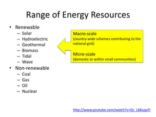 Range of Energy Resources
• Renewable
– Solar
– Hydroelectric
– Geothermal
– Biomass
– Tidal
– Wave
• Non-renewable
– Coal
– Gas
– Oil
– Nuclear
Macro-scale
(country-wide schemes contributing to the
national grid)
Micro-scale
(domestic or within small communities)
http://www.youtube.com/watch?v=Gz_L6KuqvFI
 