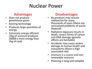 Nuclear Power
• Does not produce
greenhouse gases
• Existing technology
• Produces large quantities of
energy
• Extremely energy efficient
(1kg of uranium produces
20000 x more energy than
1kg of coal)
• By-products may remain
radioactive for many
thousands of years (there are
unresolved problems of waste
disposal)
• Radiation exposure results in
death, severe forms of cancer
and DNA damage (genetic
effects are heritable)
• Accidents may cause severe
damage to human health and
ecosystems (there is high
associated risk)
• Uranium is a scarce and non-
renewable resource
• Planning is long and complex
Advantages Disadvantages
 