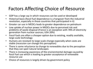Factors Affecting Choice of Resource
• GDP has a large say in which resources can be used or developed
• Historical basis (fossil fuel dependence is a hangover from the industrial
revolution, especially in those countries that participated in it)
• Greater car use in MEDCs leads to greater dependence on petroleum
• Low uptake of nuclear power in MEDCs due to perceived risk and
problems of waste disposal (France is an exception with 78% of electricity
generation from nuclear sources; USA 20%)
• Fossil fuels are often a cheaper option due to existing, readily available,
large-scale technology
• Humans are resistant to large-scale change especially when costs are
stable (recession can change this perception)
• There is some reluctance to change to renewables due to the perception
that they can spoil natural landscapes
• There is increasing awareness of the environmental damage caused by
fossil fuel use which is leading to greater acceptance of renewable
resource use
• Choice of resources is largely driven by government policy
 