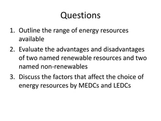 Questions
1. Outline the range of energy resources
available
2. Evaluate the advantages and disadvantages
of two named renewable resources and two
named non-renewables
3. Discuss the factors that affect the choice of
energy resources by MEDCs and LEDCs
 