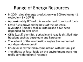 Range of Energy Resources
• In 2004, global energy production was 500 exajoules (1
exajoule = 1 x 1018 J)
• Approximately 80% of this was derived from fossil fuels
• Fossil fuels provided the basis of the industrial
revolution (initially coal in Britain) and have been
depended on ever since
• Oil is (was?) plentiful, portable and readily distilled into
fractions such as petroleum and kerosene
• The advent of the combustion engine has cemented
our dependence on oil
• Crude oil is extracted in combination with natural gas
• The effects of fossil fuels on the environment were not
really considered until recently
 