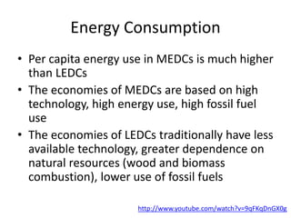 Energy Consumption
• Per capita energy use in MEDCs is much higher
than LEDCs
• The economies of MEDCs are based on high
technology, high energy use, high fossil fuel
use
• The economies of LEDCs traditionally have less
available technology, greater dependence on
natural resources (wood and biomass
combustion), lower use of fossil fuels
http://www.youtube.com/watch?v=9qFKqDnGX0g
 