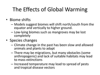The Effects of Global Warming
• Biome shifts
– Models suggest biomes will shift north/south from the
equator and vertically to higher ground.
– Low-lying biomes such as mangroves may be lost
completely
• Species changes
– Climate change in the past has been slow and allowed
animals and plants to adapt
– There may be migrations, but many obstacles (some
anthropogenic) and lack of suitable habitats may lead
to mass extinctions
– Increased temperature may lead to spread of pests
and tropical disease vectors
 
