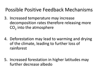 Possible Positive Feedback Mechanisms
3. Increased temperature may increase
decomposition rates therefore releasing more
CO2 into the atmosphere
4. Deforestation may lead to warming and drying
of the climate, leading to further loss of
rainforest
5. Increased forestation in higher latitudes may
further decrease albedo
 