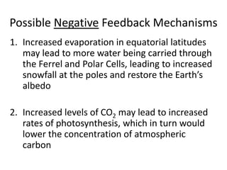 Possible Negative Feedback Mechanisms
1. Increased evaporation in equatorial latitudes
may lead to more water being carried through
the Ferrel and Polar Cells, leading to increased
snowfall at the poles and restore the Earth’s
albedo
2. Increased levels of CO2 may lead to increased
rates of photosynthesis, which in turn would
lower the concentration of atmospheric
carbon
 