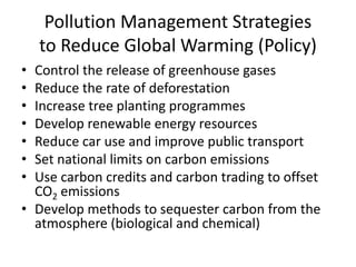 Pollution Management Strategies
to Reduce Global Warming (Policy)
• Control the release of greenhouse gases
• Reduce the rate of deforestation
• Increase tree planting programmes
• Develop renewable energy resources
• Reduce car use and improve public transport
• Set national limits on carbon emissions
• Use carbon credits and carbon trading to offset
CO2 emissions
• Develop methods to sequester carbon from the
atmosphere (biological and chemical)
 