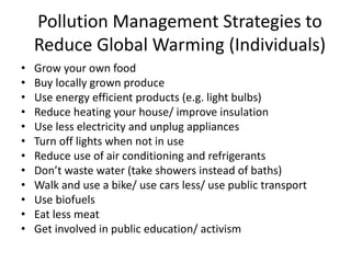 Pollution Management Strategies to
Reduce Global Warming (Individuals)
• Grow your own food
• Buy locally grown produce
• Use energy efficient products (e.g. light bulbs)
• Reduce heating your house/ improve insulation
• Use less electricity and unplug appliances
• Turn off lights when not in use
• Reduce use of air conditioning and refrigerants
• Don’t waste water (take showers instead of baths)
• Walk and use a bike/ use cars less/ use public transport
• Use biofuels
• Eat less meat
• Get involved in public education/ activism
 