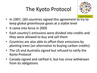 The Kyoto Protocol
• In 1997, 183 countries signed this agreement to try to
keep global greenhouse gases at a stable level
• It came into force in 2005
• Each country’s emissions were divided into credits and
they were allowed to buy and sell them
• Countries are also able to offset their emissions by
planting trees (an alternative to buying carbon credits)
• The US and Australia signed but refused to ratify the
Kyoto Protocol
• Canada signed and ratified it, but has since withdrawn
from its obligations
 