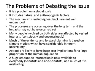 The Problems of Debating the Issue
• It is a problem on a global scale
• It includes natural and anthropogenic factors
• The mechanisms (including feedback) are not well
understood
• The processes are occurring over the long term and the
impacts may not have occurred yet
• Many people involved on both sides are affected by vested
interests (consciously and unconsciously)
• Much of the evidence and forward-planning is based on
climate models which have considerable inherent
uncertainty
• Actions are likely to have huge cost implications for a large
proportion of the human population
• A huge amount on information is now available to
everybody (scientists and non-scientists) and much of it is
misleading
 