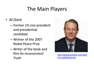 The Main Players
• Al Gore
– Former US vice president
and presidential
candidate
– Winner of the 2007
Nobel Peace Prize
– Writer of the book and
film An Inconvenient
Truth
http://www.youtube.com/watc
h?v=splKGWuErnM
 