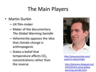 The Main Players
• Martin Durkin
– UK film-maker
– Maker of the documentary
The Global Warming Swindle
– Vehemently opposes the idea
that climate change is
anthropogenic
– States a belief that
temperature affects CO2
concentrations rather than
the reverse
http://www.youtube.com/
watch?v=lIjGynF4qkE
http://edroness.blogspot.mx/
2014/05/the-great-global-
warming-swindle.html
 