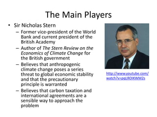 The Main Players
• Sir Nicholas Stern
– Former vice-president of the World
Bank and current president of the
British Academy
– Author of The Stern Review on the
Economics of Climate Change for
the British government
– Believes that anthropogenic
climate change poses a series
threat to global economic stability
and that the precautionary
principle is warranted
– Believes that carbon taxation and
international agreements are a
sensible way to approach the
problem
http://www.youtube.com/
watch?v=pqLROIKWM2s
 