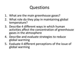 Questions
1. What are the main greenhouse gases?
2. What role do they play in maintaining global
temperature?
3. Describe 4 different ways in which human
activities affect the concentration of greenhouse
gases in the atmosphere
4. Describe and evaluate strategies to reduce
global warming
5. Evaluate 4 different perceptions of the issue of
global warming
 