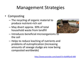Management Strategies
• Composting
– The recycling of organic material to
produce nutrient-rich soil
– May divert approx. 30% of total
household waste from landfill
– Introduces beneficial microorganisms to
the soil
– Helps to reduce leaching of nutrients and
problems of eutrophication (increasing
amounts of sewage sludge are now being
composted worldwide)
http://www.youtube.com/watch?v=6eXRfynD-M8
 