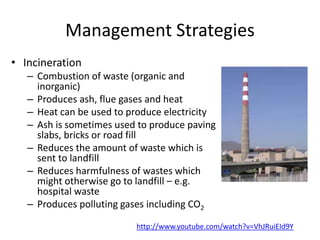 Management Strategies
• Incineration
– Combustion of waste (organic and
inorganic)
– Produces ash, flue gases and heat
– Heat can be used to produce electricity
– Ash is sometimes used to produce paving
slabs, bricks or road fill
– Reduces the amount of waste which is
sent to landfill
– Reduces harmfulness of wastes which
might otherwise go to landfill – e.g.
hospital waste
– Produces polluting gases including CO2
http://www.youtube.com/watch?v=VhJRuiEId9Y
 