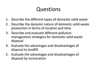 Questions
1. Describe the different types of domestic solid waste
2. Describe the dynamic nature of domestic solid waste
production in terms of location and time
3. Describe and evaluate different pollution
management strategies for domestic solid waste
disposal
4. Evaluate the advantages and disadvantages of
disposal to landfill
5. Evaluate the advantages and disadvantages of
disposal by incineration
 