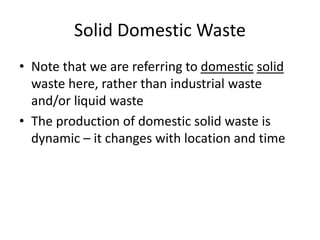 Solid Domestic Waste
• Note that we are referring to domestic solid
waste here, rather than industrial waste
and/or liquid waste
• The production of domestic solid waste is
dynamic – it changes with location and time
 