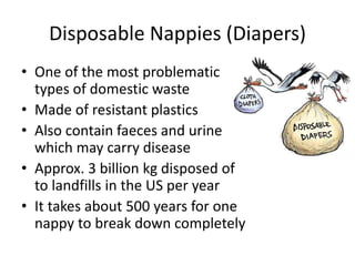 Disposable Nappies (Diapers)
• One of the most problematic
types of domestic waste
• Made of resistant plastics
• Also contain faeces and urine
which may carry disease
• Approx. 3 billion kg disposed of
to landfills in the US per year
• It takes about 500 years for one
nappy to break down completely
 