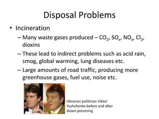 Disposal Problems
• Incineration
– Many waste gases produced – CO2, SOx, NOx, Cl2,
dioxins
– These lead to indirect problems such as acid rain,
smog, global warming, lung diseases etc.
– Large amounts of road traffic, producing more
greenhouse gases, fuel use, noise etc.
Ukranian politician Viktor
Yushchenko before and after
dioxin poisoning
 