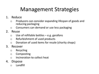 Management Strategies
1. Reduce
o Producers can consider expanding lifespan of goods and
reducing packaging
o Consumers can demand or use less packaging
2. Reuse
o Use of refillable bottles – e.g. garafons
o Refurbishment of used products
o Donation of used items for resale (charity shops)
3. Recover
o Recycling
o Composting
o Incineration to collect heat
4. Dispose
o Landfill
 
