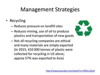 Management Strategies
• Recycling
– Reduces pressure on landfill sites
– Reduces mining, use of oil to produce
plastics and transportation of new goods
– Not all recycling companies are ethical
and many materials are simply exported
(in 2015, 410 000 tonnes of plastic were
collected for recycling in US alone;
approx 57% was exported to Asia)
http://www.youtube.com/watch?v=i3fOLL10yxY
 