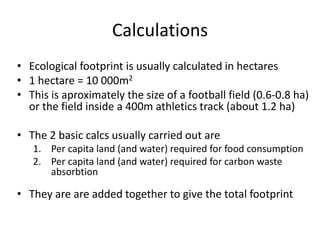 Calculations
• Ecological footprint is usually calculated in hectares
• 1 hectare = 10 000m2
• This is aproximately the size of a football field (0.6-0.8 ha)
or the field inside a 400m athletics track (about 1.2 ha)
• The 2 basic calcs usually carried out are
1. Per capita land (and water) required for food consumption
2. Per capita land (and water) required for carbon waste
absorbtion
• They are are added together to give the total footprint
 
