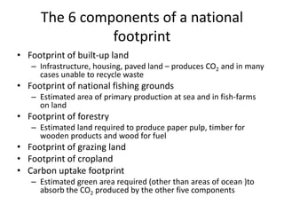 The 6 components of a national
footprint
• Footprint of built-up land
– Infrastructure, housing, paved land – produces CO2 and in many
cases unable to recycle waste
• Footprint of national fishing grounds
– Estimated area of primary production at sea and in fish-farms
on land
• Footprint of forestry
– Estimated land required to produce paper pulp, timber for
wooden products and wood for fuel
• Footprint of grazing land
• Footprint of cropland
• Carbon uptake footprint
– Estimated green area required (other than areas of ocean )to
absorb the CO2 produced by the other five components
 