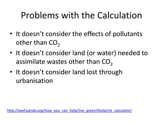 Problems with the Calculation
• It doesn’t consider the effects of pollutants
other than CO2
• It doesn’t consider land (or water) needed to
assimilate wastes other than CO2
• It doesn’t consider land lost through
urbanisation
http://wwf.panda.org/how_you_can_help/live_green/footprint_calculator/
 