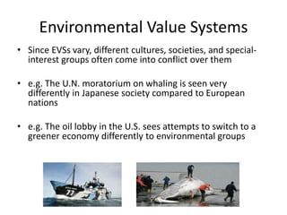 Environmental Value Systems
• Since EVSs vary, different cultures, societies, and special-
interest groups often come into conflict over them
• e.g. The U.N. moratorium on whaling is seen very
differently in Japanese society compared to European
nations
• e.g. The oil lobby in the U.S. sees attempts to switch to a
greener economy differently to environmental groups
 