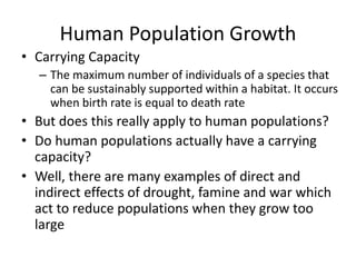Human Population Growth
• Carrying Capacity
– The maximum number of individuals of a species that
can be sustainably supported within a habitat. It occurs
when birth rate is equal to death rate
• But does this really apply to human populations?
• Do human populations actually have a carrying
capacity?
• Well, there are many examples of direct and
indirect effects of drought, famine and war which
act to reduce populations when they grow too
large
 