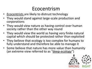 Ecocentrism
• Ecocentrists are likely to distrust technology
• They would stand against large-scale production and
corporations
• They would view nature as having control over human
society rather than the other way round
• They would view the world as having very finite natural
capital which should be protected rather than exploited
• They believe that ecology is too complex for humans to
fully understand and therefore be able to manage it
• Some believe that nature has more value than humanity
(an extreme view referred to as “deep-ecology”)
 
