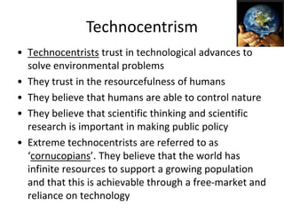 Technocentrism
• Technocentrists trust in technological advances to
solve environmental problems
• They trust in the resourcefulness of humans
• They believe that humans are able to control nature
• They believe that scientific thinking and scientific
research is important in making public policy
• Extreme technocentrists are referred to as
‘cornucopians’. They believe that the world has
infinite resources to support a growing population
and that this is achievable through a free-market and
reliance on technology
 