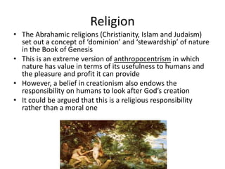 Religion
• The Abrahamic religions (Christianity, Islam and Judaism)
set out a concept of ‘dominion’ and ‘stewardship’ of nature
in the Book of Genesis
• This is an extreme version of anthropocentrism in which
nature has value in terms of its usefulness to humans and
the pleasure and profit it can provide
• However, a belief in creationism also endows the
responsibility on humans to look after God’s creation
• It could be argued that this is a religious responsibility
rather than a moral one
 