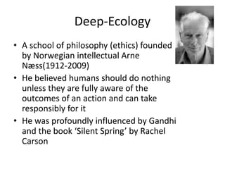 Deep-Ecology
• A school of philosophy (ethics) founded
by Norwegian intellectual Arne
Næss(1912-2009)
• He believed humans should do nothing
unless they are fully aware of the
outcomes of an action and can take
responsibly for it
• He was profoundly influenced by Gandhi
and the book ‘Silent Spring’ by Rachel
Carson
 