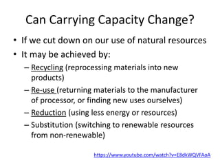 Can Carrying Capacity Change?
• If we cut down on our use of natural resources
• It may be achieved by:
– Recycling (reprocessing materials into new
products)
– Re-use (returning materials to the manufacturer
of processor, or finding new uses ourselves)
– Reduction (using less energy or resources)
– Substitution (switching to renewable resources
from non-renewable)
https://www.youtube.com/watch?v=E8dkWQVFAoA
 