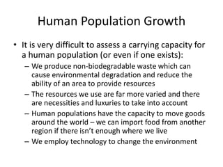 Human Population Growth
• It is very difficult to assess a carrying capacity for
a human population (or even if one exists):
– We produce non-biodegradable waste which can
cause environmental degradation and reduce the
ability of an area to provide resources
– The resources we use are far more varied and there
are necessities and luxuries to take into account
– Human populations have the capacity to move goods
around the world – we can import food from another
region if there isn’t enough where we live
– We employ technology to change the environment
 
